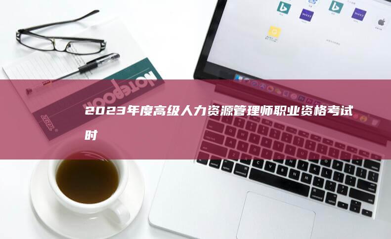 2023年度高级人力资源管理师职业资格考试时间及备考指南